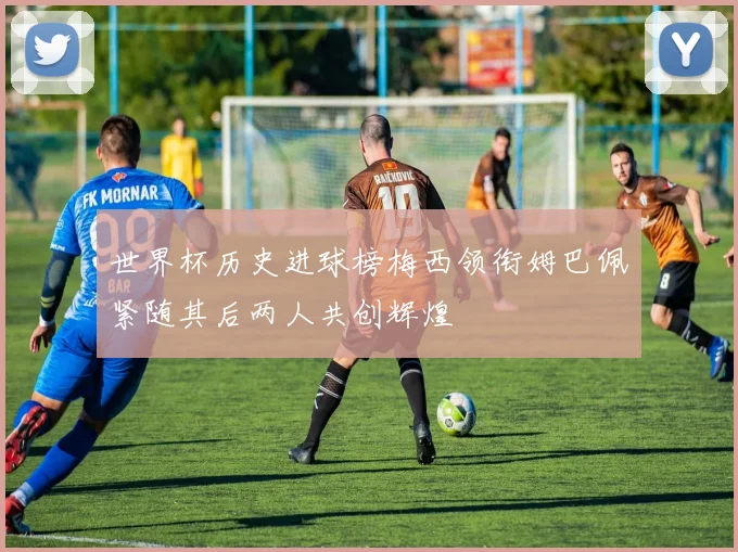 世界杯历史进球榜梅西领衔姆巴佩紧随其后两人共创辉煌