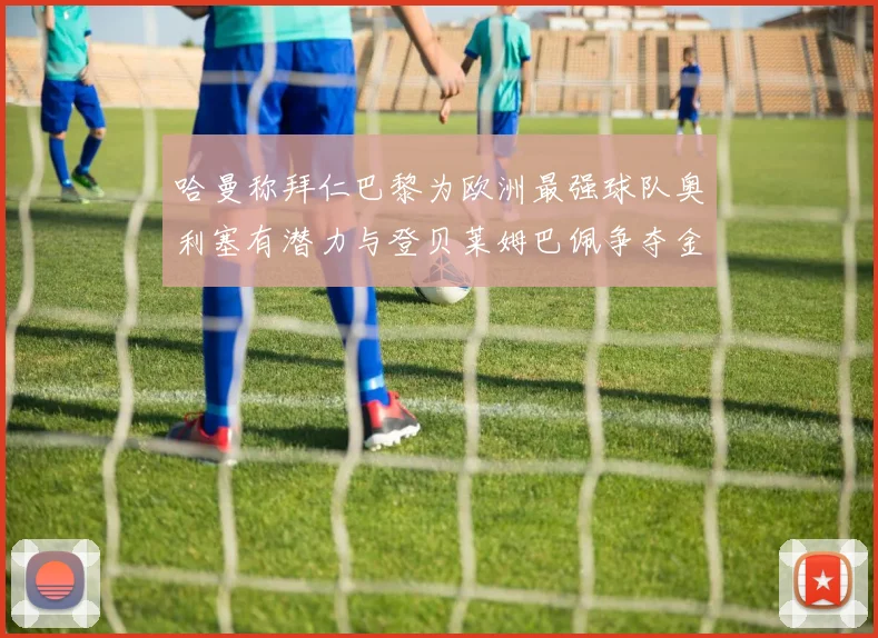 哈曼称拜仁巴黎为欧洲最强球队奥利塞有潜力与登贝莱姆巴佩争夺金球奖