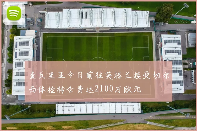 查瓦里亚今日前往英格兰接受切尔西体检转会费达2100万欧元
