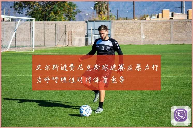 皮尔斯谴责尼克斯球迷赛后暴力行为呼吁理性对待体育竞争