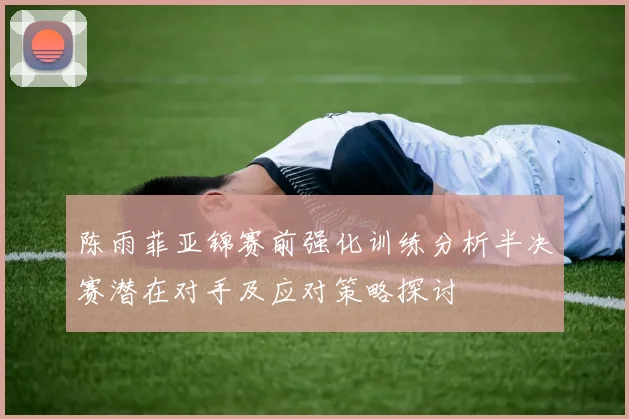 陈雨菲亚锦赛前强化训练分析半决赛潜在对手及应对策略探讨