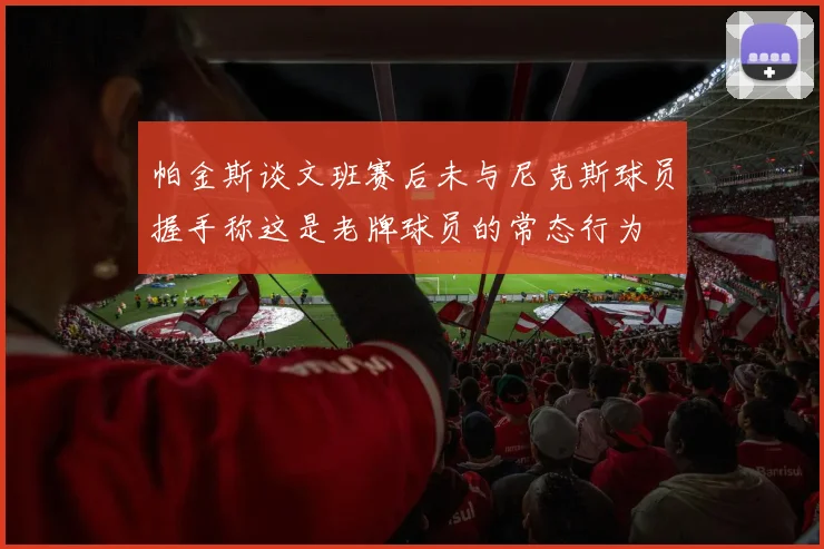 帕金斯谈文班赛后未与尼克斯球员握手称这是老牌球员的常态行为