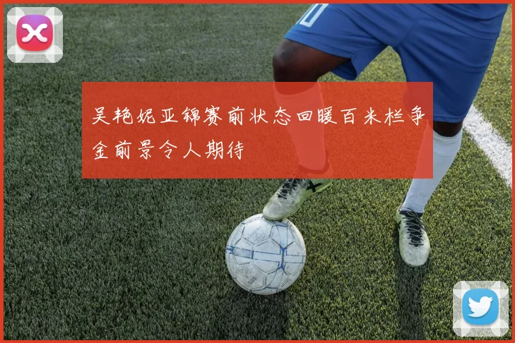 吴艳妮亚锦赛前状态回暖百米栏争金前景令人期待