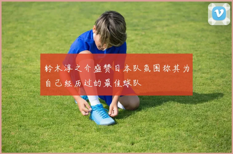 铃木淳之介盛赞日本队氛围称其为自己经历过的最佳球队