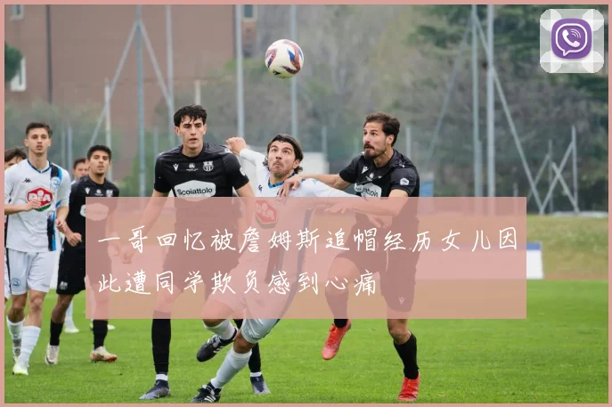 一哥回忆被詹姆斯追帽经历女儿因此遭同学欺负感到心痛