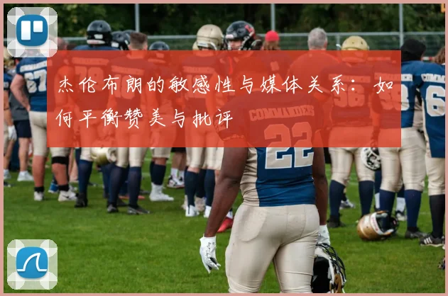 杰伦布朗的敏感性与媒体关系：如何平衡赞美与批评