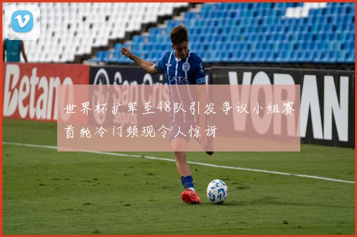 世界杯扩军至48队引发争议小组赛首轮冷门频现令人惊讶