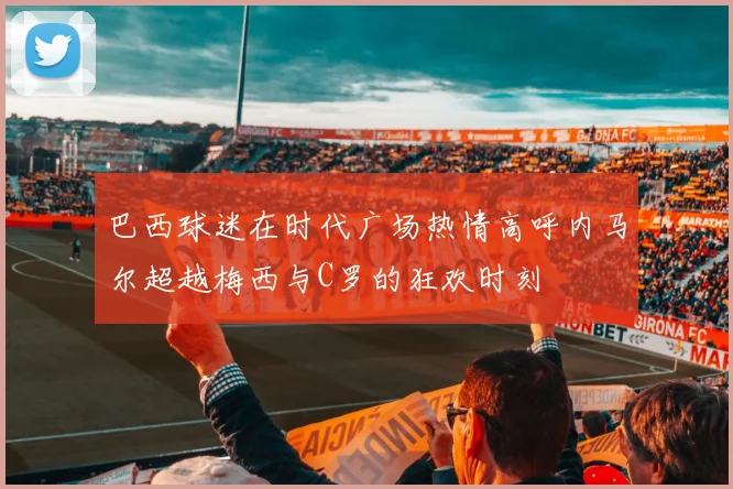 巴西球迷在时代广场热情高呼内马尔超越梅西与C罗的狂欢时刻