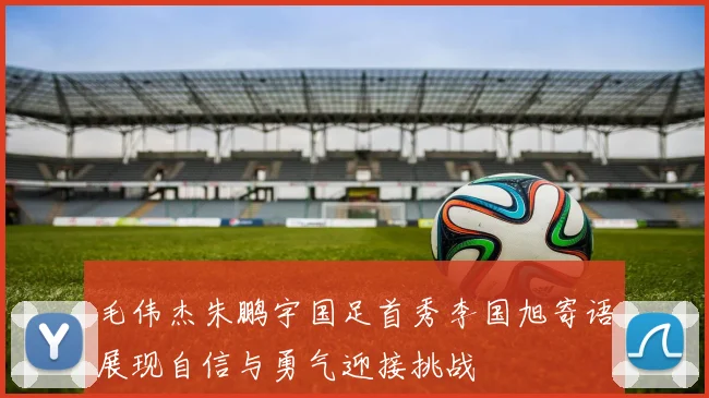 毛伟杰朱鹏宇国足首秀李国旭寄语展现自信与勇气迎接挑战