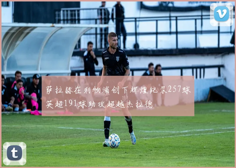 萨拉赫在利物浦创下辉煌纪录257球英超191球助攻超越杰拉德