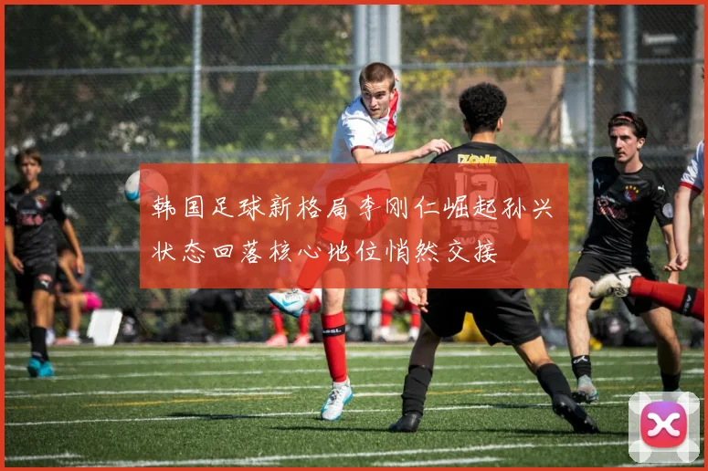 韩国足球新格局李刚仁崛起孙兴慜状态回落核心地位悄然交接