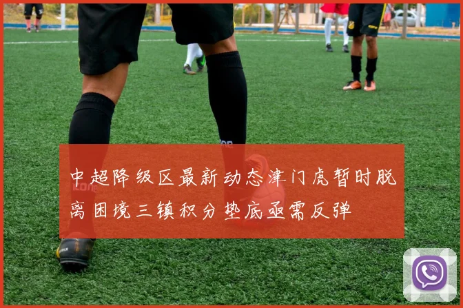 中超降级区最新动态津门虎暂时脱离困境三镇积分垫底亟需反弹