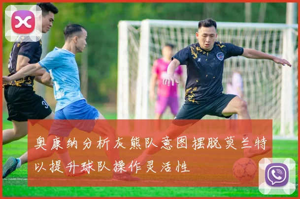 奥康纳分析灰熊队意图摆脱莫兰特以提升球队操作灵活性