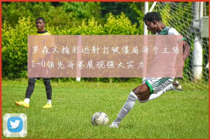 罗森文精彩远射打破僵局海牛主场1-0领先海港展现强大实力