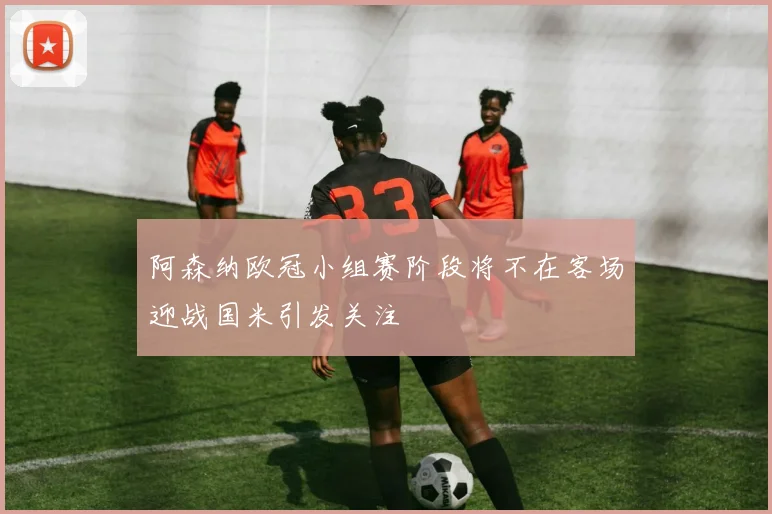 阿森纳欧冠小组赛阶段将不在客场迎战国米引发关注