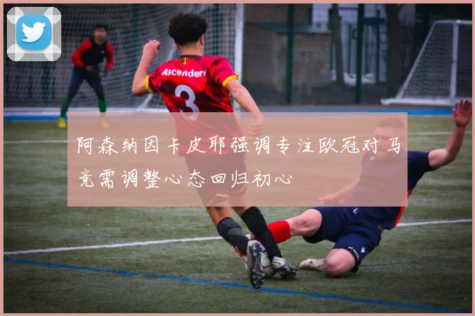 阿森纳因卡皮耶强调专注欧冠对马竞需调整心态回归初心