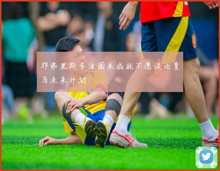 邓弗里斯专注国米成就不愿谈论皇马未来计划