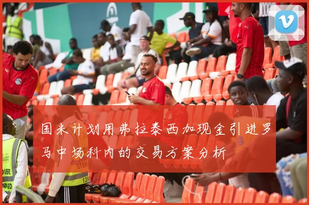 国米计划用弗拉泰西加现金引进罗马中场科内的交易方案分析