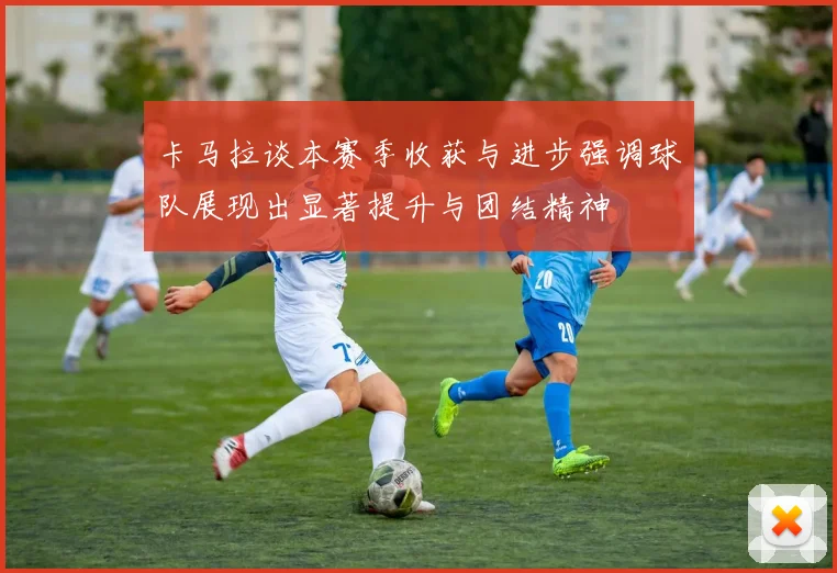 卡马拉谈本赛季收获与进步强调球队展现出显著提升与团结精神