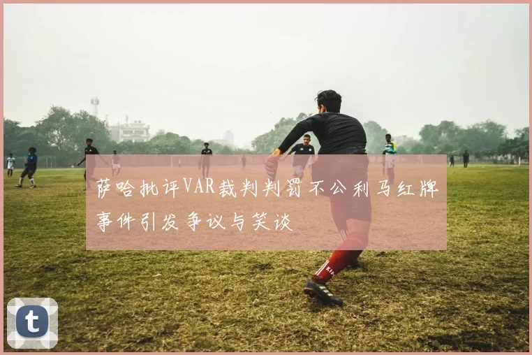 萨哈批评VAR裁判判罚不公利马红牌事件引发争议与笑谈