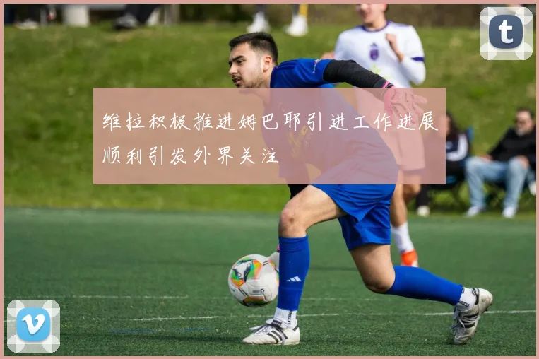 维拉积极推进姆巴耶引进工作进展顺利引发外界关注