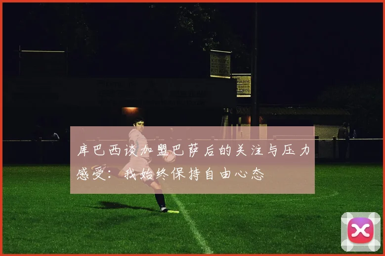 库巴西谈加盟巴萨后的关注与压力感受：我始终保持自由心态
