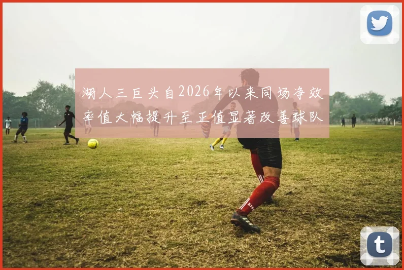 湖人三巨头自2026年以来同场净效率值大幅提升至正值显著改善球队表现