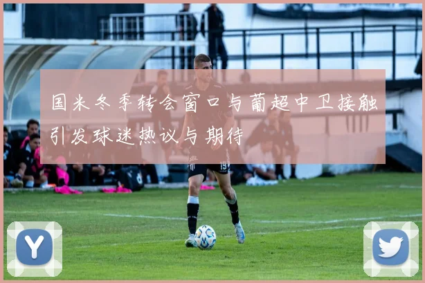 国米冬季转会窗口与葡超中卫接触引发球迷热议与期待