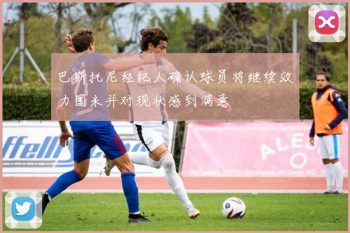 巴斯托尼经纪人确认球员将继续效力国米并对现状感到满意