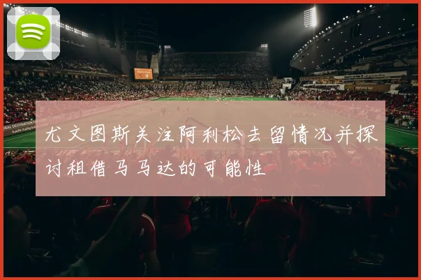 尤文图斯关注阿利松去留情况并探讨租借马马达的可能性