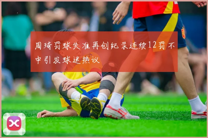 周琦罚球失准再创纪录连续12罚不中引发球迷热议